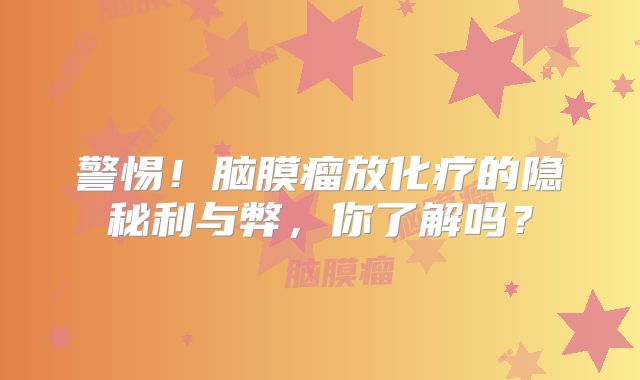 警惕！脑膜瘤放化疗的隐秘利与弊，你了解吗？