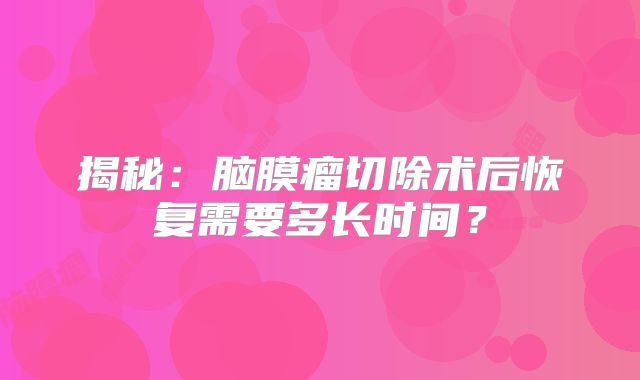 揭秘：脑膜瘤切除术后恢复需要多长时间？