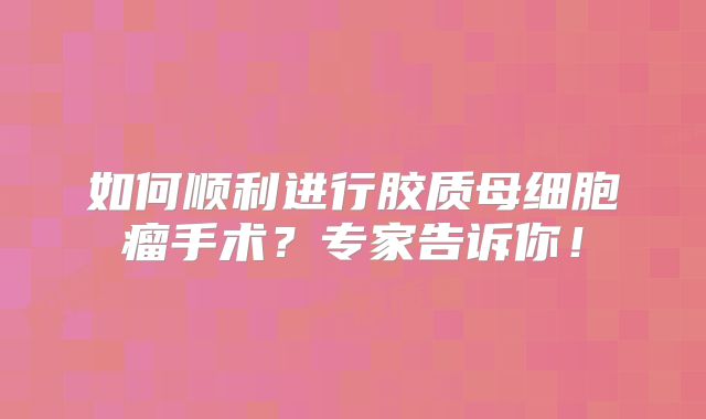 如何顺利进行胶质母细胞瘤手术？专家告诉你！