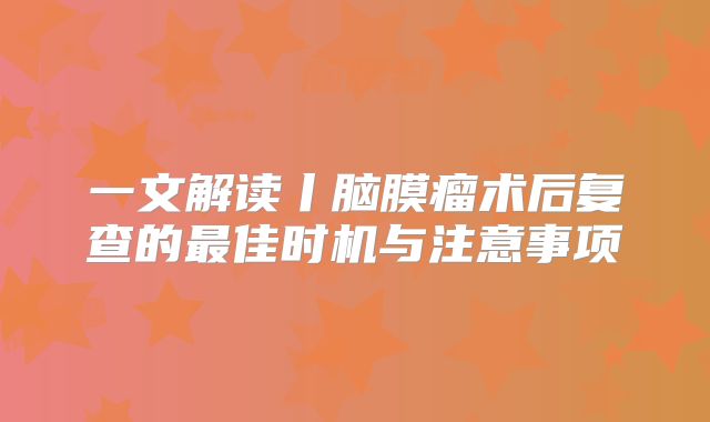 一文解读丨脑膜瘤术后复查的最佳时机与注意事项