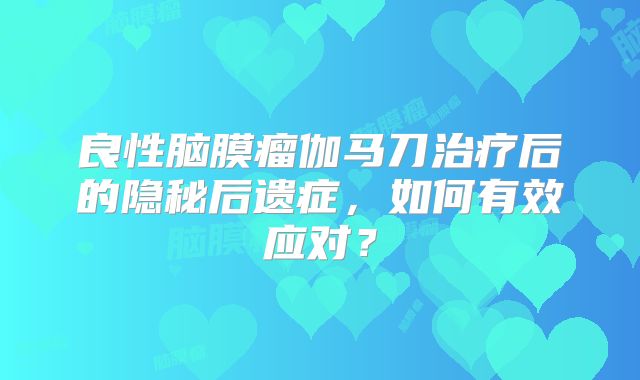 良性脑膜瘤伽马刀治疗后的隐秘后遗症，如何有效应对？