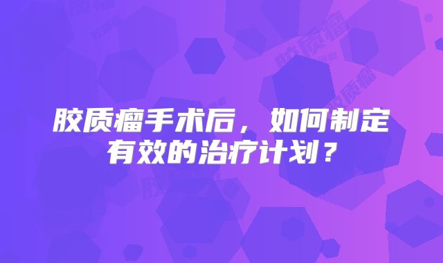 胶质瘤手术后，如何制定有效的治疗计划？