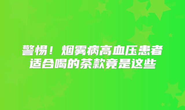 警惕！烟雾病高血压患者适合喝的茶款竟是这些