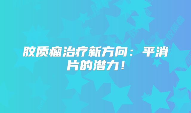 胶质瘤治疗新方向：平消片的潜力！