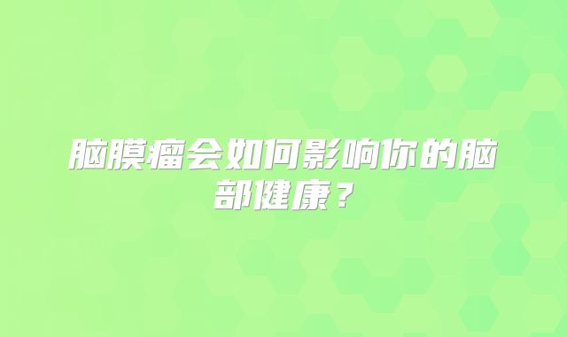 脑膜瘤会如何影响你的脑部健康？