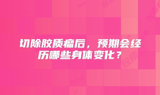 切除胶质瘤后，预期会经历哪些身体变化？