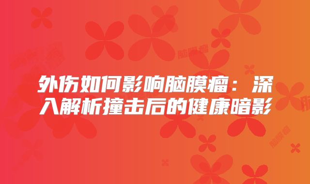 外伤如何影响脑膜瘤：深入解析撞击后的健康暗影