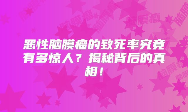 恶性脑膜瘤的致死率究竟有多惊人？揭秘背后的真相！