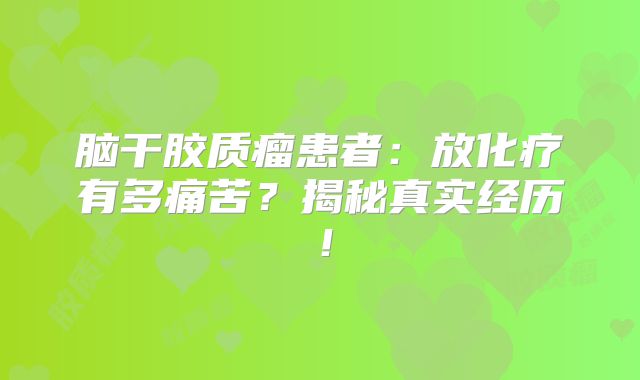 脑干胶质瘤患者：放化疗有多痛苦？揭秘真实经历！