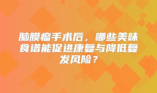 脑膜瘤手术后，哪些美味食谱能促进康复与降低复发风险？