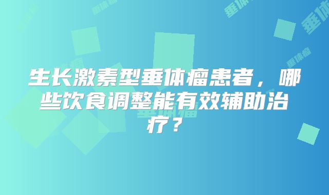 生长激素型垂体瘤患者，哪些饮食调整能有效辅助治疗？