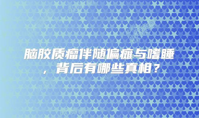 脑胶质瘤伴随偏瘫与嗜睡，背后有哪些真相？