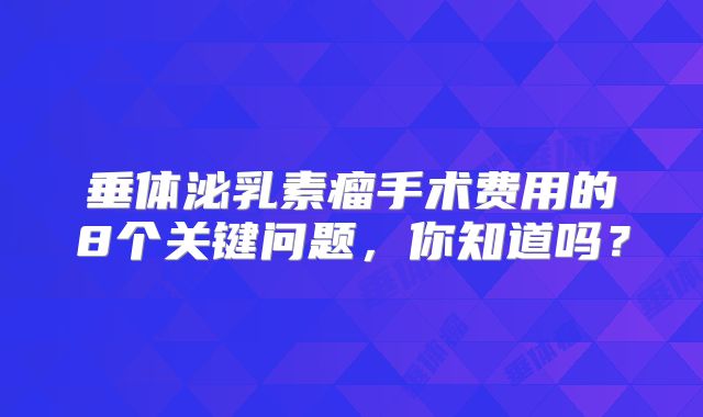 垂体泌乳素瘤手术费用的8个关键问题，你知道吗？