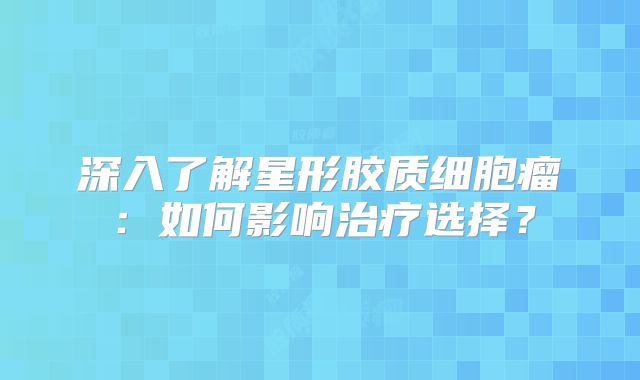 深入了解星形胶质细胞瘤：如何影响治疗选择？