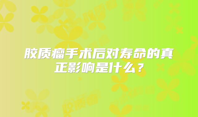 胶质瘤手术后对寿命的真正影响是什么？