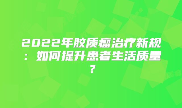 2022年胶质瘤治疗新规：如何提升患者生活质量？