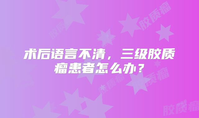 术后语言不清，三级胶质瘤患者怎么办？