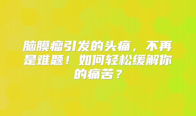 脑膜瘤引发的头痛，不再是难题！如何轻松缓解你的痛苦？