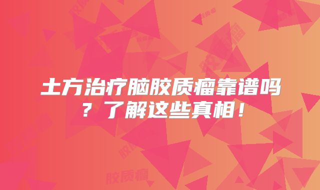 土方治疗脑胶质瘤靠谱吗？了解这些真相！