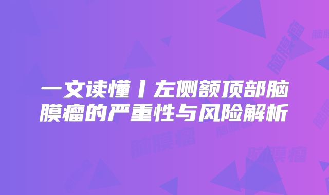 一文读懂丨左侧额顶部脑膜瘤的严重性与风险解析