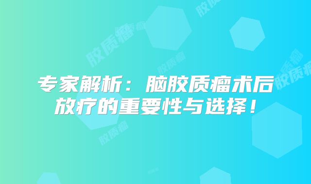 专家解析：脑胶质瘤术后放疗的重要性与选择！