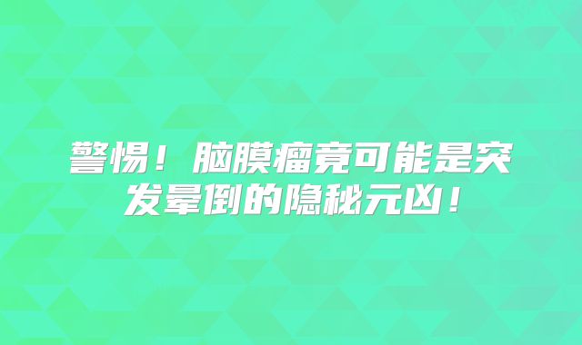 警惕！脑膜瘤竟可能是突发晕倒的隐秘元凶！