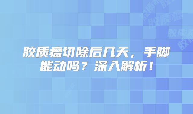 胶质瘤切除后几天，手脚能动吗？深入解析！