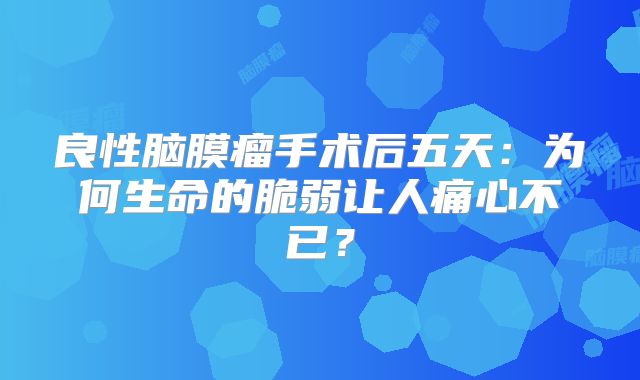 良性脑膜瘤手术后五天：为何生命的脆弱让人痛心不已？