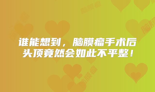 谁能想到，脑膜瘤手术后头顶竟然会如此不平整！