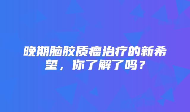 晚期脑胶质瘤治疗的新希望，你了解了吗？