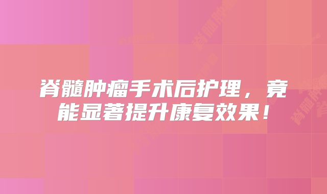 脊髓肿瘤手术后护理，竟能显著提升康复效果！