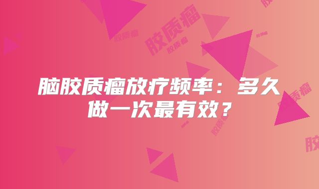 脑胶质瘤放疗频率：多久做一次最有效？
