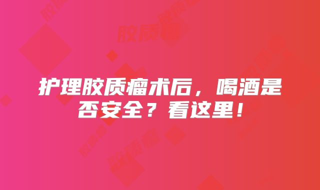护理胶质瘤术后，喝酒是否安全？看这里！