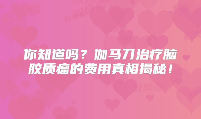 你知道吗？伽马刀治疗脑胶质瘤的费用真相揭秘！