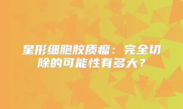 星形细胞胶质瘤：完全切除的可能性有多大？
