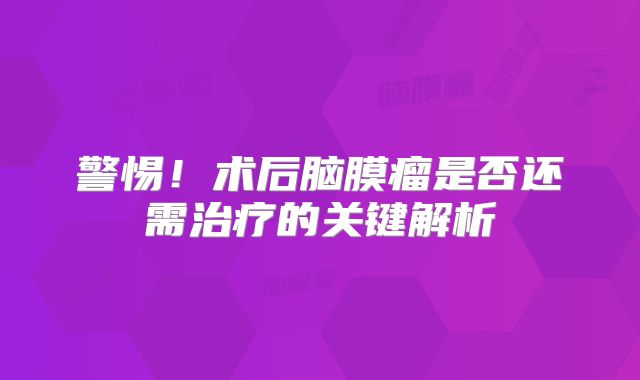警惕！术后脑膜瘤是否还需治疗的关键解析