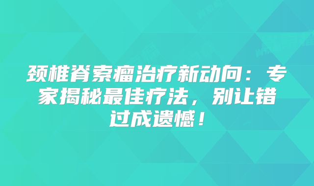 颈椎脊索瘤治疗新动向：专家揭秘最佳疗法，别让错过成遗憾！