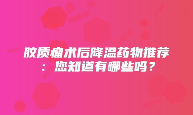 胶质瘤术后降温药物推荐：您知道有哪些吗？