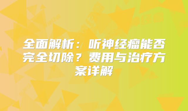 全面解析：听神经瘤能否完全切除？费用与治疗方案详解