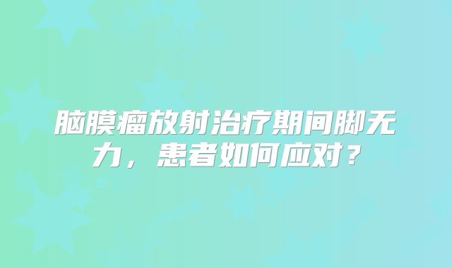 脑膜瘤放射治疗期间脚无力，患者如何应对？