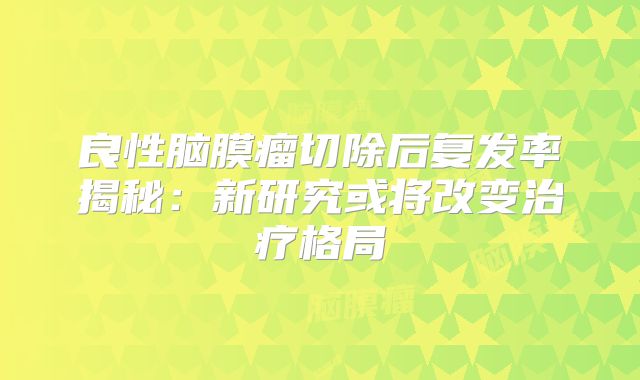 良性脑膜瘤切除后复发率揭秘：新研究或将改变治疗格局