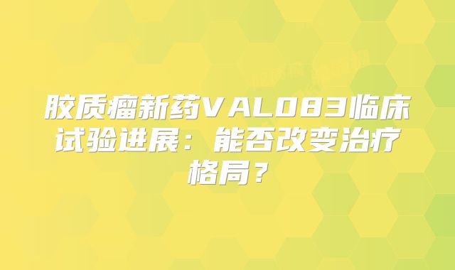 胶质瘤新药VAL083临床试验进展：能否改变治疗格局？