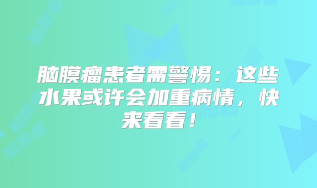 脑膜瘤患者需警惕：这些水果或许会加重病情，快来看看！