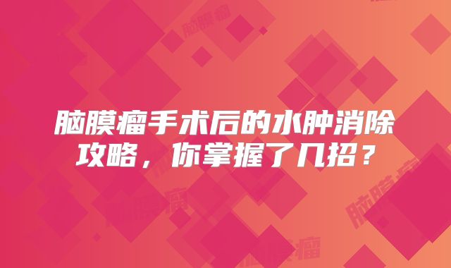 脑膜瘤手术后的水肿消除攻略，你掌握了几招？