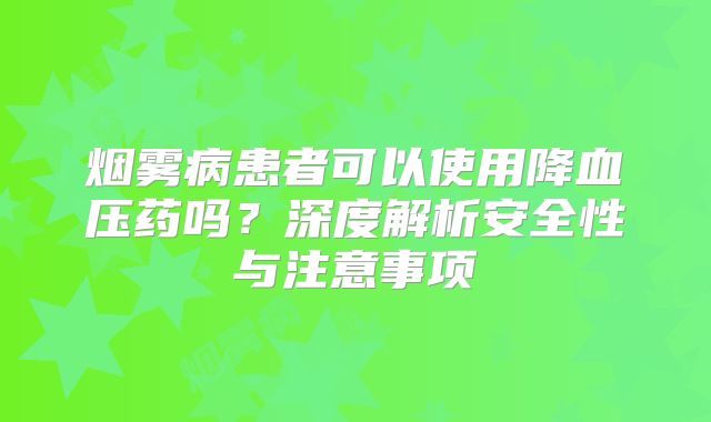 烟雾病患者可以使用降血压药吗？深度解析安全性与注意事项