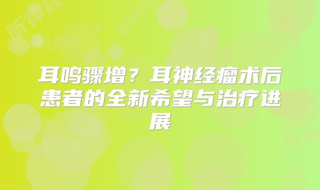 耳鸣骤增？耳神经瘤术后患者的全新希望与治疗进展