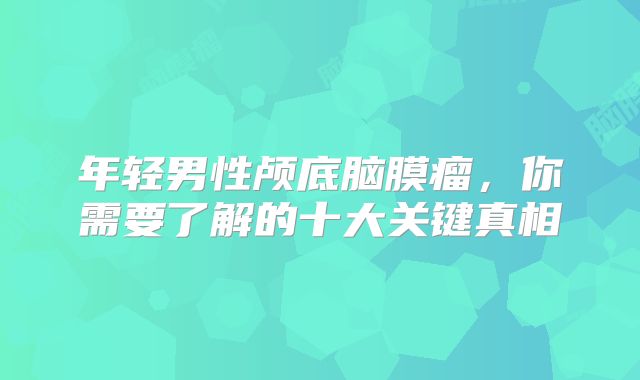 年轻男性颅底脑膜瘤，你需要了解的十大关键真相
