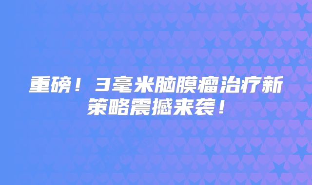 重磅！3毫米脑膜瘤治疗新策略震撼来袭！