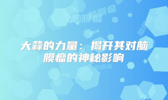 大蒜的力量：揭开其对脑膜瘤的神秘影响