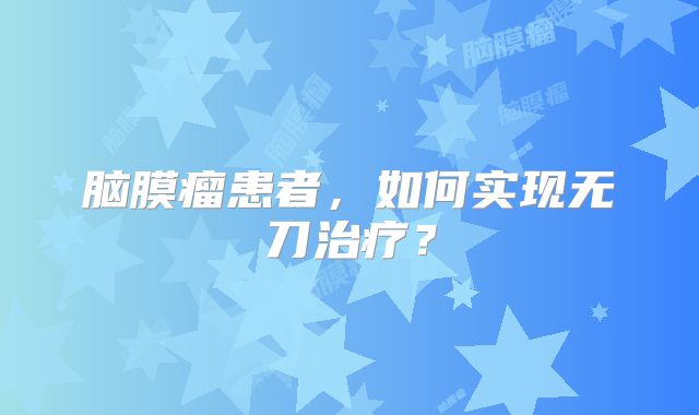 脑膜瘤患者，如何实现无刀治疗？